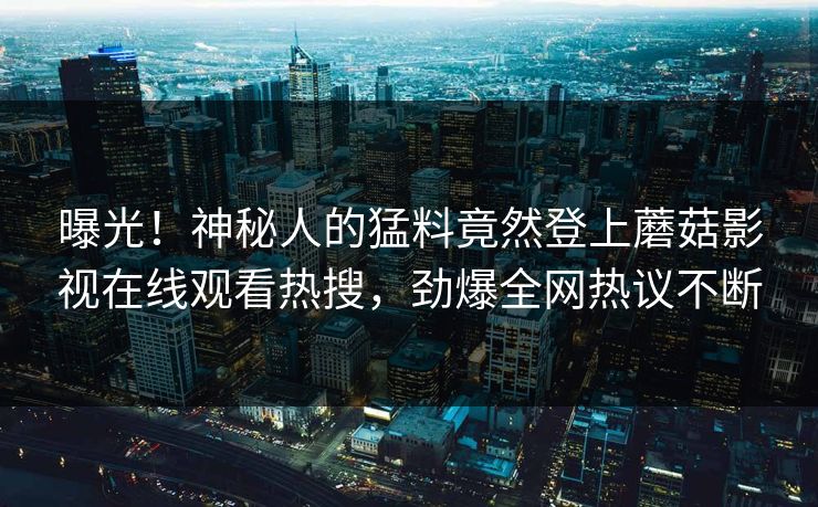 曝光！神秘人的猛料竟然登上蘑菇影视在线观看热搜，劲爆全网热议不断