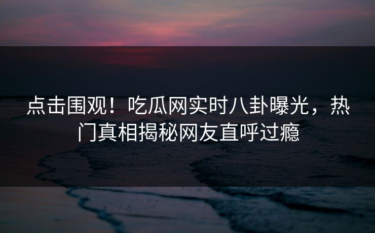 点击围观！吃瓜网实时八卦曝光，热门真相揭秘网友直呼过瘾