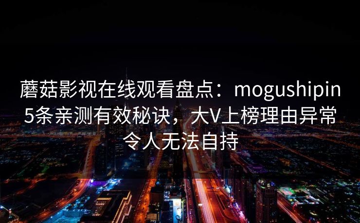 蘑菇影视在线观看盘点：mogushipin5条亲测有效秘诀，大V上榜理由异常令人无法自持