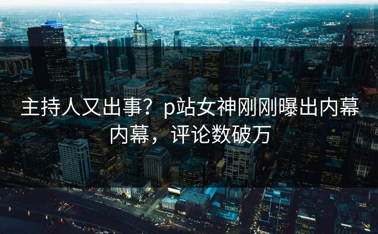 主持人又出事？p站女神刚刚曝出内幕内幕，评论数破万