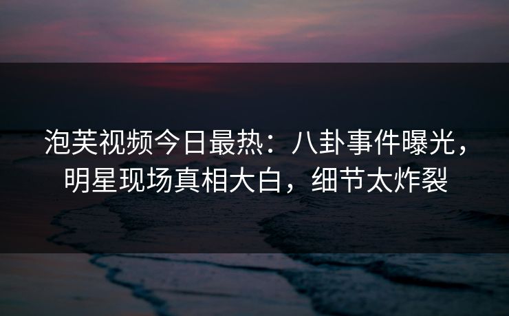 泡芙视频今日最热:八卦事件曝光,明星现场真相大白,细节太炸裂 泡芙视频今日最热:八卦事件曝光,明星现场真相大白,细节太炸裂