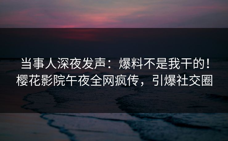 当事人深夜发声：爆料不是我干的！樱花影院午夜全网疯传，引爆社交圈