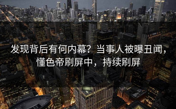 发现背后有何内幕？当事人被曝丑闻，懂色帝刷屏中，持续刷屏