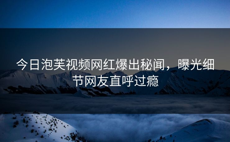 今日泡芙视频网红爆出秘闻，曝光细节网友直呼过瘾