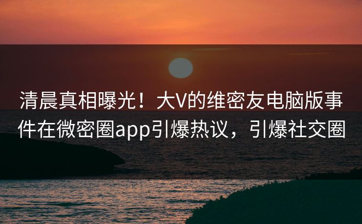 清晨真相曝光！大V的维密友电脑版事件在微密圈app引爆热议，引爆社交圈