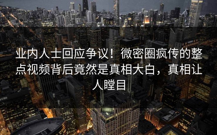 业内人士回应争议！微密圈疯传的整点视频背后竟然是真相大白，真相让人瞠目