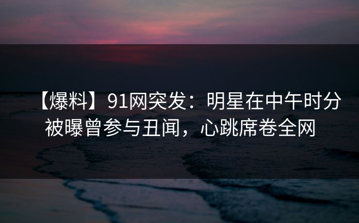 【爆料】91网突发：明星在中午时分被曝曾参与丑闻，心跳席卷全网