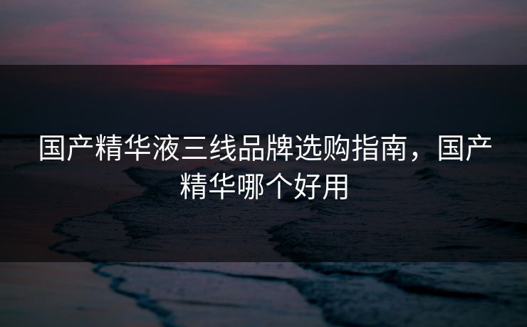 国产精华液三线品牌选购指南，国产精华哪个好用