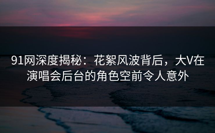 91网深度揭秘：花絮风波背后，大V在演唱会后台的角色空前令人意外
