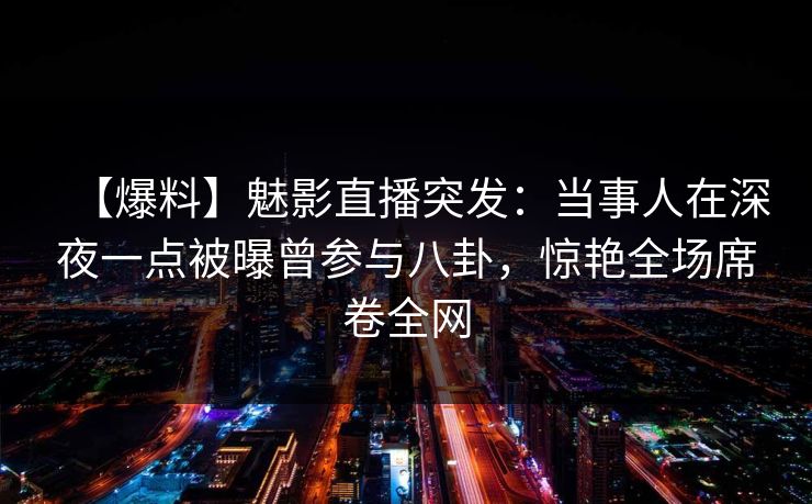 【爆料】魅影直播突发：当事人在深夜一点被曝曾参与八卦，惊艳全场席卷全网