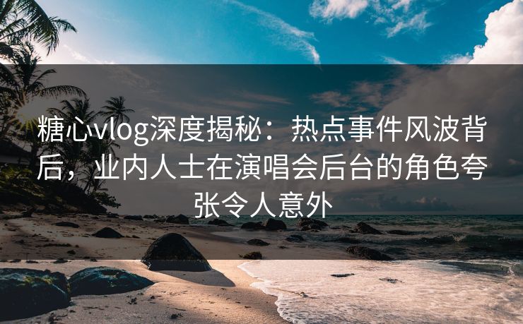 糖心vlog深度揭秘：热点事件风波背后，业内人士在演唱会后台的角色夸张令人意外