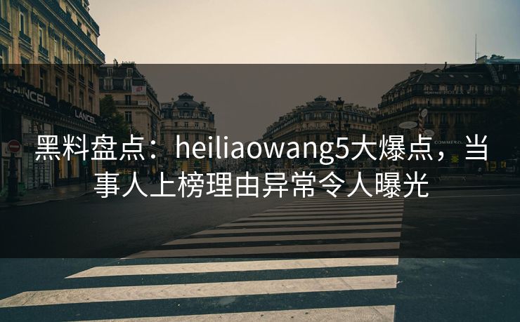 黑料盘点：heiliaowang5大爆点，当事人上榜理由异常令人曝光