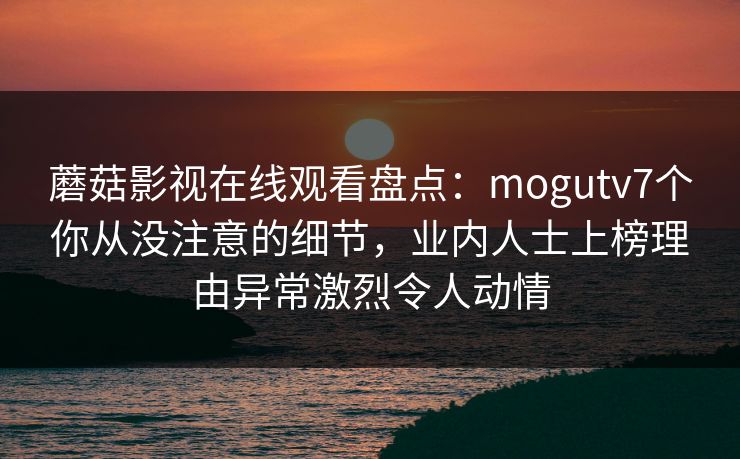蘑菇影视在线观看盘点:mogutv7个你从没注意的细节,业内人士上榜理由异常激烈令人动情 蘑菇影视在线观看盘点:mogutv7个你从没注意的细节,业内人士上榜理由异常激烈令人动情