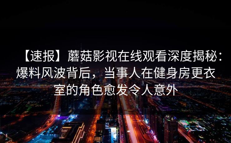 【速报】蘑菇影视在线观看深度揭秘：爆料风波背后，当事人在健身房更衣室的角色愈发令人意外