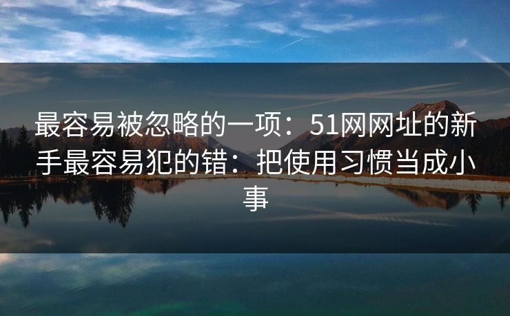 最容易被忽略的一项：51网网址的新手最容易犯的错：把使用习惯当成小事