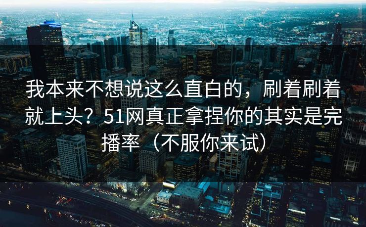 我本来不想说这么直白的,刷着刷着就上头?51网真正拿捏你的其实是完播率(不服你来试) 我本来不想说这么直白的,刷着刷着就上头?51网真正拿捏你的其实是完播率(不服你来试)