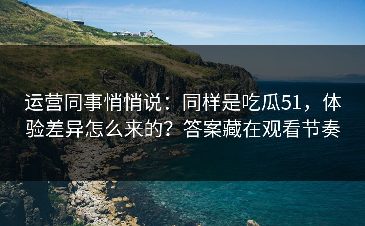 运营同事悄悄说：同样是吃瓜51，体验差异怎么来的？答案藏在观看节奏