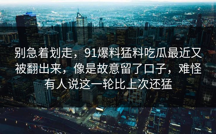 别急着划走，91爆料猛料吃瓜最近又被翻出来，像是故意留了口子，难怪有人说这一轮比上次还猛